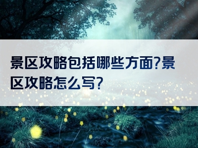 景区攻略包括哪些方面？景区攻略怎么写？