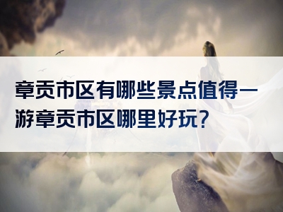 章贡市区有哪些景点值得一游章贡市区哪里好玩？