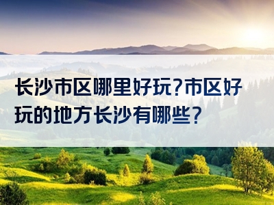长沙市区哪里好玩？市区好玩的地方长沙有哪些？