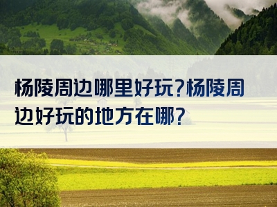 杨陵周边哪里好玩？杨陵周边好玩的地方在哪？