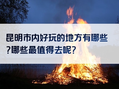 昆明市内好玩的地方有哪些？哪些最值得去呢？
