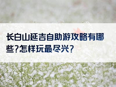 长白山延吉自助游攻略有哪些？怎样玩最尽兴？