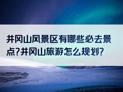 井冈山风景区有哪些必去景点？井冈山旅游怎么规划？