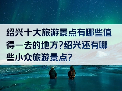 绍兴十大旅游景点有哪些值得一去的地方？绍兴还有哪些小众旅游景点？