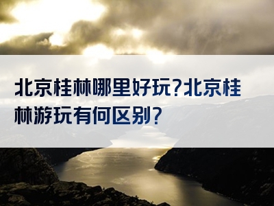 北京桂林哪里好玩？北京桂林游玩有何区别？