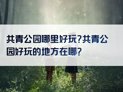 共青公园哪里好玩？共青公园好玩的地方在哪？