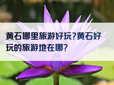 黄石哪里旅游好玩？黄石好玩的旅游地在哪？