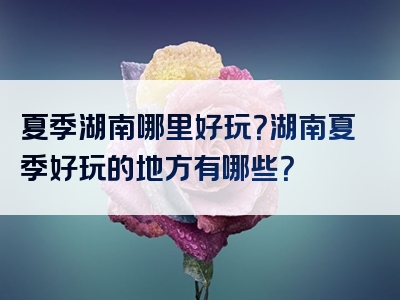 夏季湖南哪里好玩？湖南夏季好玩的地方有哪些？