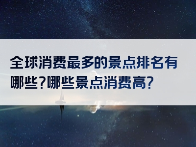 全球消费最多的景点排名有哪些？哪些景点消费高？
