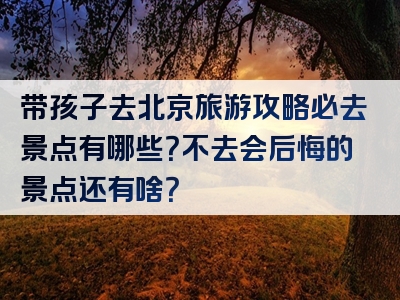 带孩子去北京旅游攻略必去景点有哪些？不去会后悔的景点还有啥？