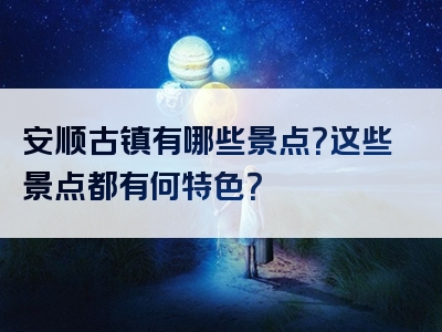 安顺古镇有哪些景点？这些景点都有何特色？