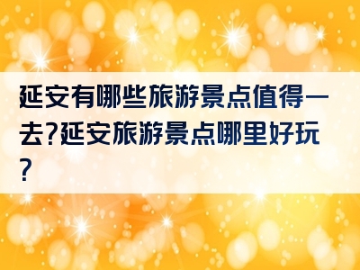 延安有哪些旅游景点值得一去？延安旅游景点哪里好玩？