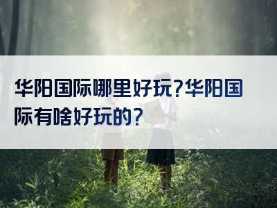 华阳国际哪里好玩？华阳国际有啥好玩的？
