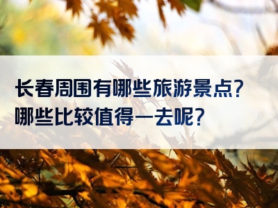 长春周围有哪些旅游景点？哪些比较值得一去呢？