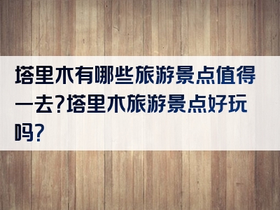 塔里木有哪些旅游景点值得一去？塔里木旅游景点好玩吗？