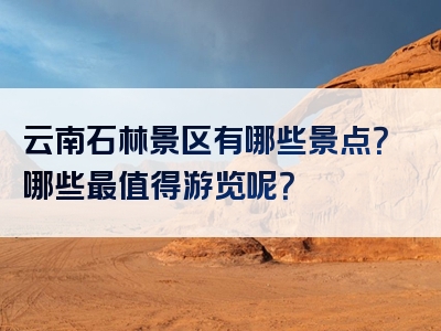 云南石林景区有哪些景点？哪些最值得游览呢？