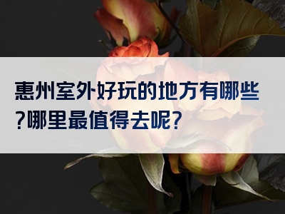 惠州室外好玩的地方有哪些？哪里最值得去呢？