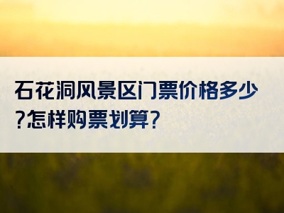 石花洞风景区门票价格多少？怎样购票划算？