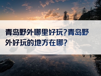 青岛野外哪里好玩？青岛野外好玩的地方在哪？