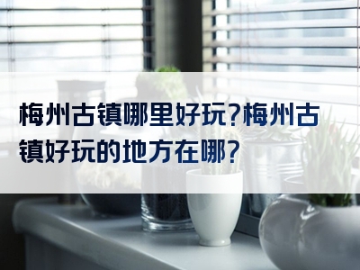 梅州古镇哪里好玩？梅州古镇好玩的地方在哪？