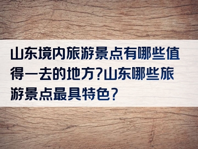 山东境内旅游景点有哪些值得一去的地方？山东哪些旅游景点最具特色？
