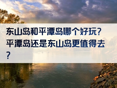 东山岛和平潭岛哪个好玩？平潭岛还是东山岛更值得去？