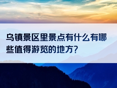 乌镇景区里景点有什么有哪些值得游览的地方？