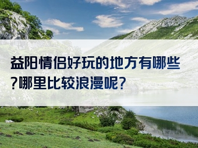 益阳情侣好玩的地方有哪些？哪里比较浪漫呢？