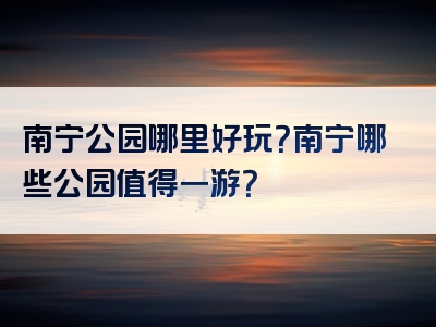 南宁公园哪里好玩？南宁哪些公园值得一游？