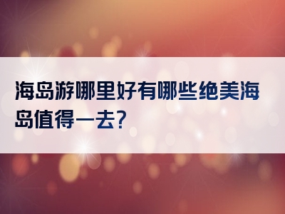海岛游哪里好有哪些绝美海岛值得一去？