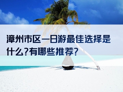 漳州市区一日游最佳选择是什么？有哪些推荐？