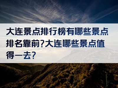 大连景点排行榜有哪些景点排名靠前？大连哪些景点值得一去？
