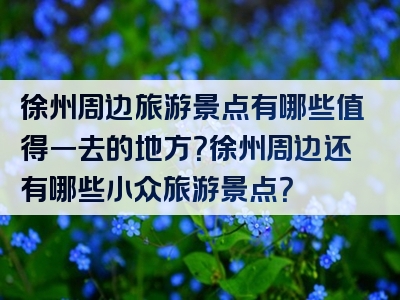 徐州周边旅游景点有哪些值得一去的地方？徐州周边还有哪些小众旅游景点？