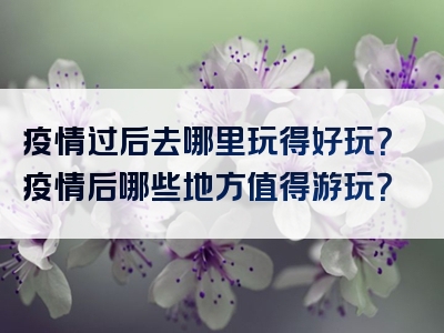 疫情过后去哪里玩得好玩？疫情后哪些地方值得游玩？
