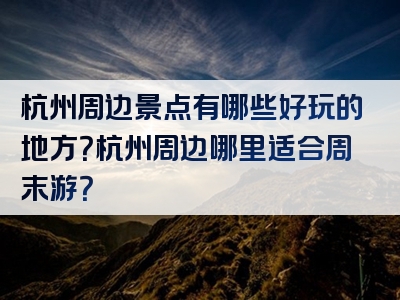 杭州周边景点有哪些好玩的地方？杭州周边哪里适合周末游？