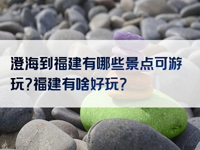 澄海到福建有哪些景点可游玩？福建有啥好玩？