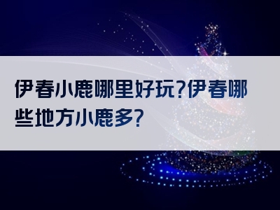 伊春小鹿哪里好玩？伊春哪些地方小鹿多？