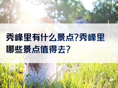 秀峰里有什么景点？秀峰里哪些景点值得去？