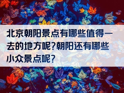 北京朝阳景点有哪些值得一去的地方呢？朝阳还有哪些小众景点呢？