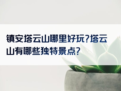 镇安塔云山哪里好玩？塔云山有哪些独特景点？