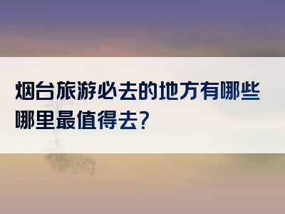 烟台旅游必去的地方有哪些哪里最值得去？