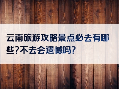 云南旅游攻略景点必去有哪些？不去会遗憾吗？