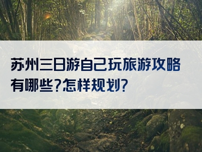 苏州三日游自己玩旅游攻略有哪些？怎样规划？