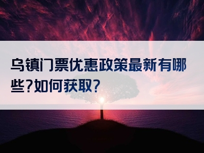 乌镇门票优惠政策最新有哪些？如何获取？
