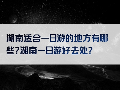 湖南适合一日游的地方有哪些？湖南一日游好去处？