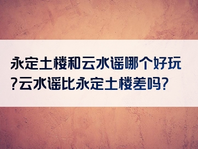 永定土楼和云水谣哪个好玩？云水谣比永定土楼差吗？
