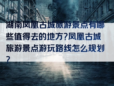 湖南凤凰古城旅游景点有哪些值得去的地方？凤凰古城旅游景点游玩路线怎么规划？