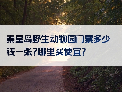 秦皇岛野生动物园门票多少钱一张？哪里买便宜？