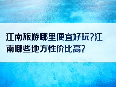 江南旅游哪里便宜好玩？江南哪些地方性价比高？