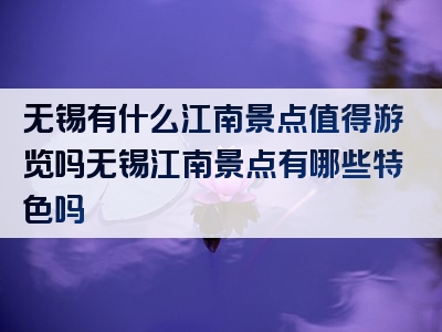无锡有什么江南景点值得游览吗无锡江南景点有哪些特色吗